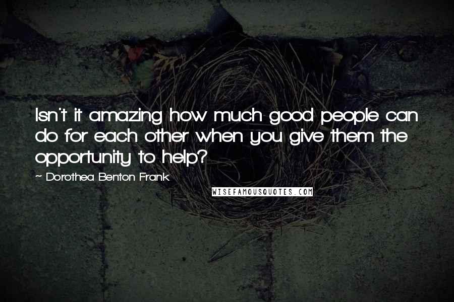 Dorothea Benton Frank Quotes: Isn't it amazing how much good people can do for each other when you give them the opportunity to help?