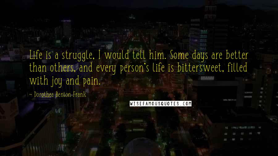 Dorothea Benton Frank Quotes: Life is a struggle, I would tell him. Some days are better than others, and every person's life is bittersweet, filled with joy and pain.