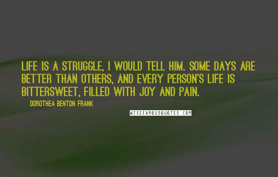Dorothea Benton Frank Quotes: Life is a struggle, I would tell him. Some days are better than others, and every person's life is bittersweet, filled with joy and pain.