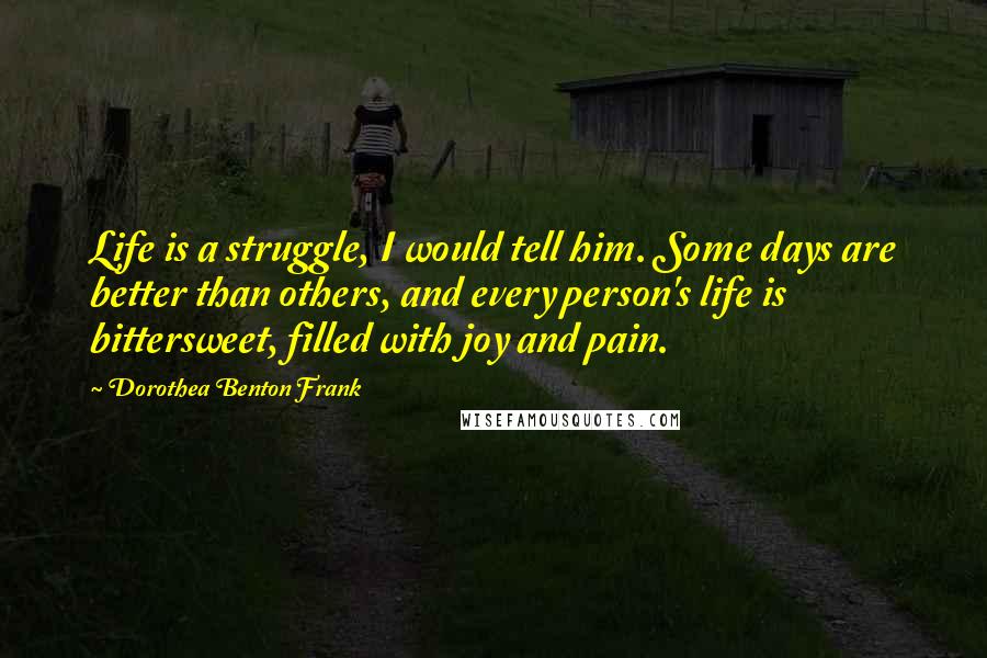 Dorothea Benton Frank Quotes: Life is a struggle, I would tell him. Some days are better than others, and every person's life is bittersweet, filled with joy and pain.