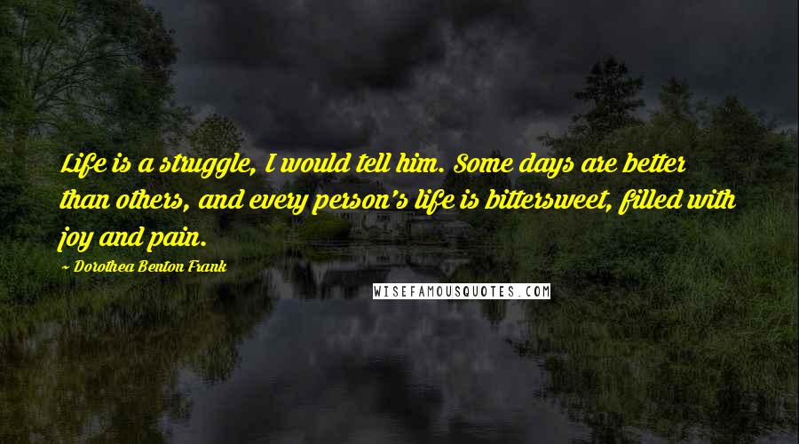 Dorothea Benton Frank Quotes: Life is a struggle, I would tell him. Some days are better than others, and every person's life is bittersweet, filled with joy and pain.