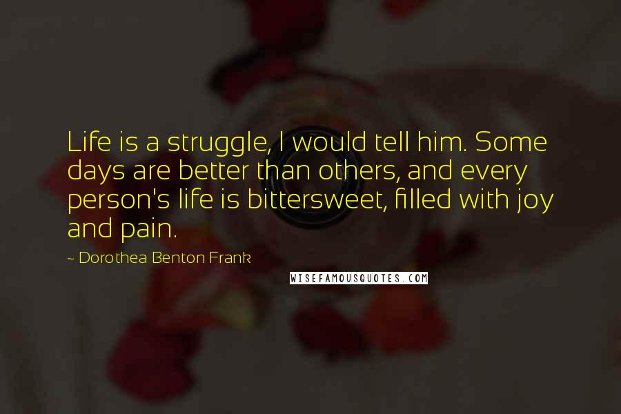 Dorothea Benton Frank Quotes: Life is a struggle, I would tell him. Some days are better than others, and every person's life is bittersweet, filled with joy and pain.