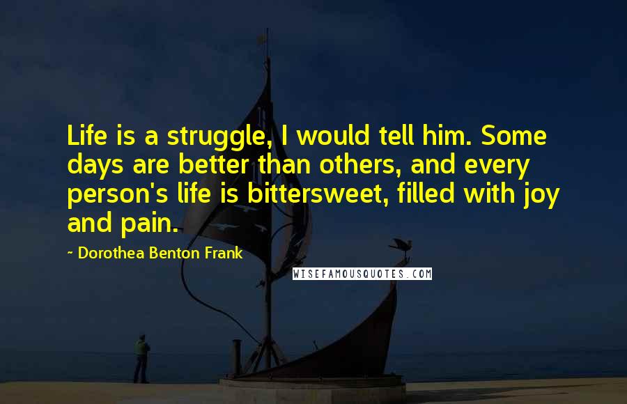 Dorothea Benton Frank Quotes: Life is a struggle, I would tell him. Some days are better than others, and every person's life is bittersweet, filled with joy and pain.