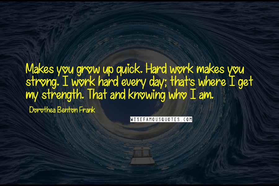 Dorothea Benton Frank Quotes: Makes you grow up quick. Hard work makes you strong. I work hard every day; that's where I get my strength. That and knowing who I am.