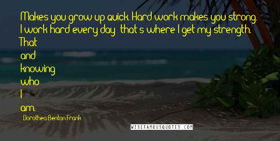 Dorothea Benton Frank Quotes: Makes you grow up quick. Hard work makes you strong. I work hard every day; that's where I get my strength. That and knowing who I am.
