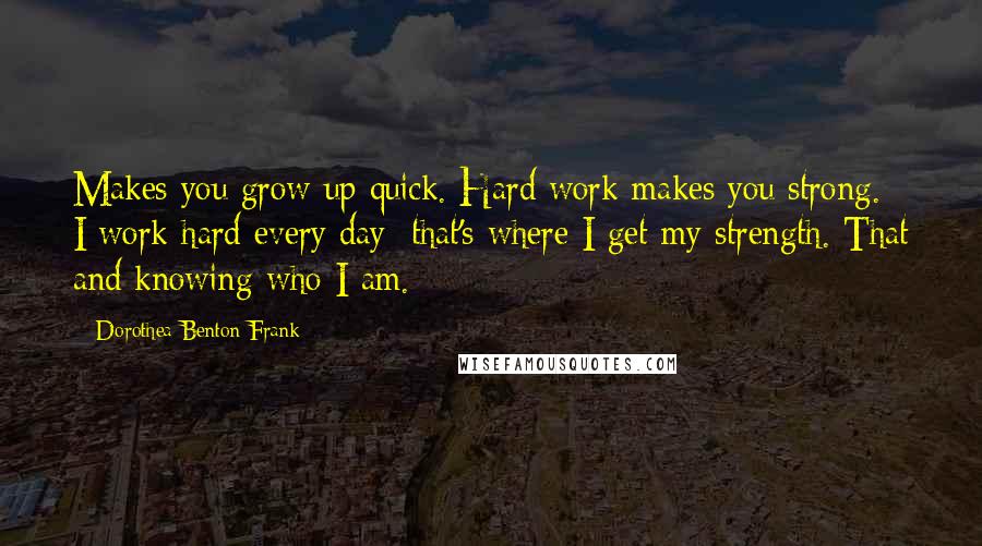 Dorothea Benton Frank Quotes: Makes you grow up quick. Hard work makes you strong. I work hard every day; that's where I get my strength. That and knowing who I am.