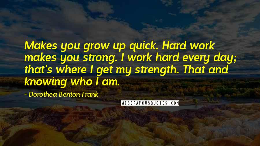 Dorothea Benton Frank Quotes: Makes you grow up quick. Hard work makes you strong. I work hard every day; that's where I get my strength. That and knowing who I am.