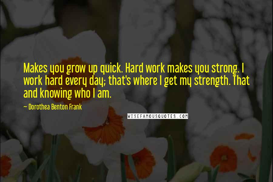 Dorothea Benton Frank Quotes: Makes you grow up quick. Hard work makes you strong. I work hard every day; that's where I get my strength. That and knowing who I am.