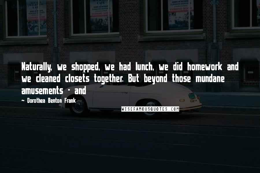 Dorothea Benton Frank Quotes: Naturally, we shopped, we had lunch, we did homework and we cleaned closets together. But beyond those mundane amusements - and