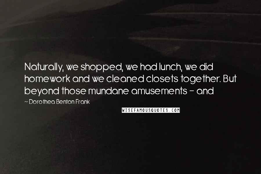 Dorothea Benton Frank Quotes: Naturally, we shopped, we had lunch, we did homework and we cleaned closets together. But beyond those mundane amusements - and