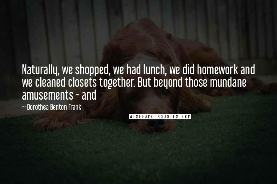 Dorothea Benton Frank Quotes: Naturally, we shopped, we had lunch, we did homework and we cleaned closets together. But beyond those mundane amusements - and