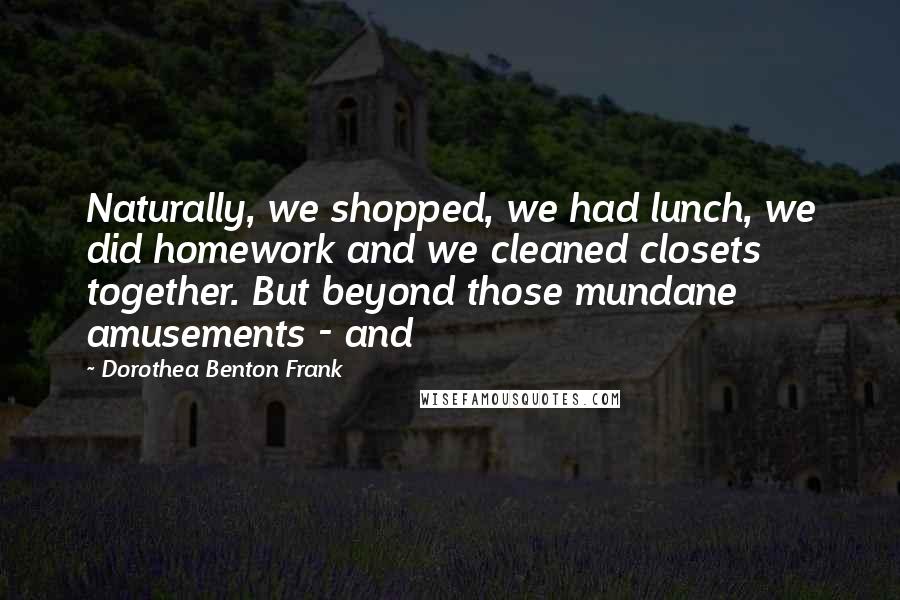 Dorothea Benton Frank Quotes: Naturally, we shopped, we had lunch, we did homework and we cleaned closets together. But beyond those mundane amusements - and