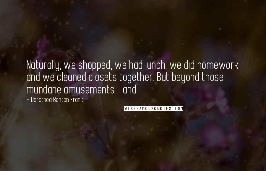 Dorothea Benton Frank Quotes: Naturally, we shopped, we had lunch, we did homework and we cleaned closets together. But beyond those mundane amusements - and