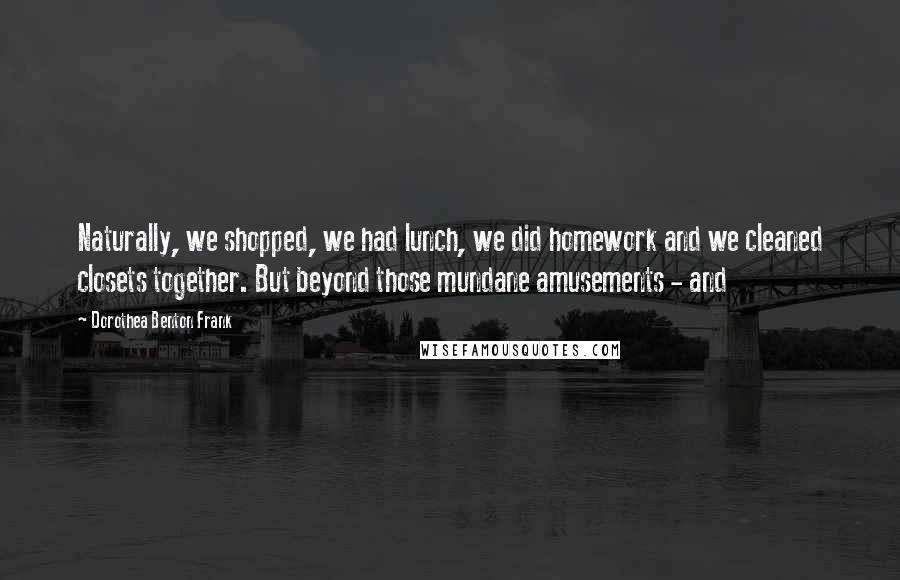 Dorothea Benton Frank Quotes: Naturally, we shopped, we had lunch, we did homework and we cleaned closets together. But beyond those mundane amusements - and