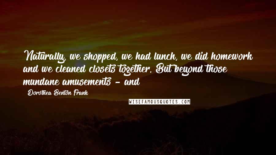 Dorothea Benton Frank Quotes: Naturally, we shopped, we had lunch, we did homework and we cleaned closets together. But beyond those mundane amusements - and