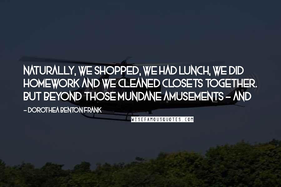 Dorothea Benton Frank Quotes: Naturally, we shopped, we had lunch, we did homework and we cleaned closets together. But beyond those mundane amusements - and