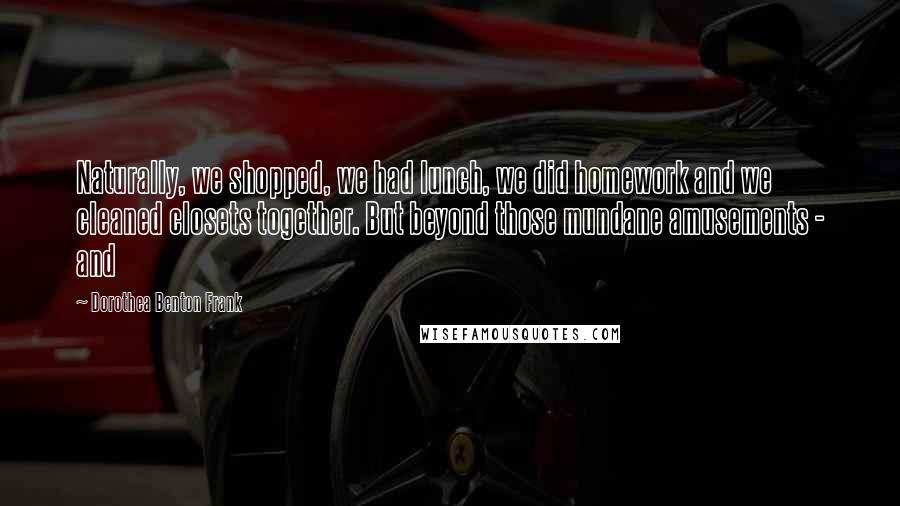 Dorothea Benton Frank Quotes: Naturally, we shopped, we had lunch, we did homework and we cleaned closets together. But beyond those mundane amusements - and