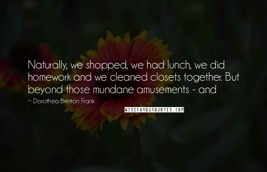 Dorothea Benton Frank Quotes: Naturally, we shopped, we had lunch, we did homework and we cleaned closets together. But beyond those mundane amusements - and