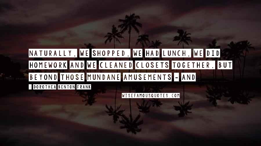 Dorothea Benton Frank Quotes: Naturally, we shopped, we had lunch, we did homework and we cleaned closets together. But beyond those mundane amusements - and