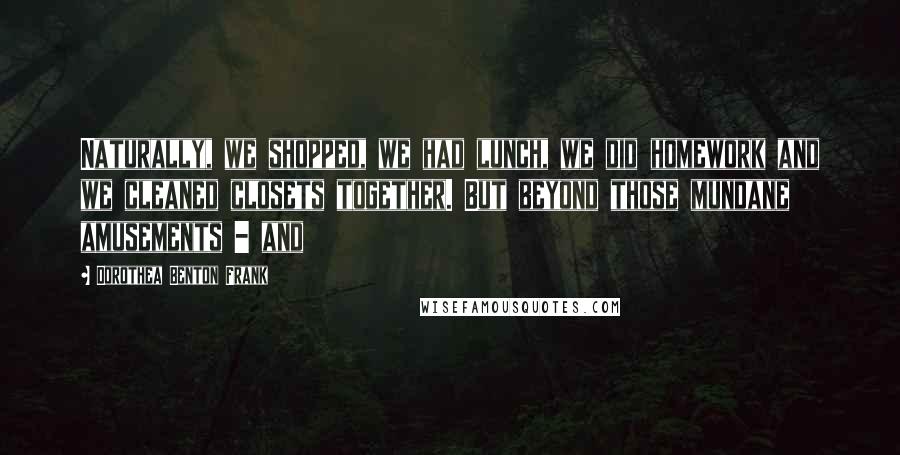 Dorothea Benton Frank Quotes: Naturally, we shopped, we had lunch, we did homework and we cleaned closets together. But beyond those mundane amusements - and