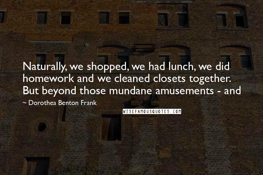 Dorothea Benton Frank Quotes: Naturally, we shopped, we had lunch, we did homework and we cleaned closets together. But beyond those mundane amusements - and