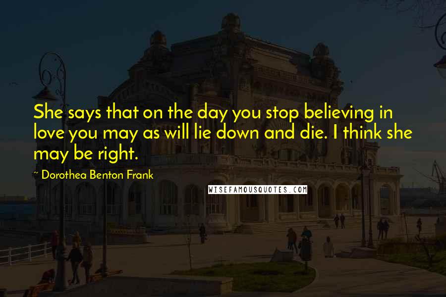 Dorothea Benton Frank Quotes: She says that on the day you stop believing in love you may as will lie down and die. I think she may be right.