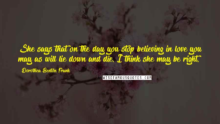 Dorothea Benton Frank Quotes: She says that on the day you stop believing in love you may as will lie down and die. I think she may be right.