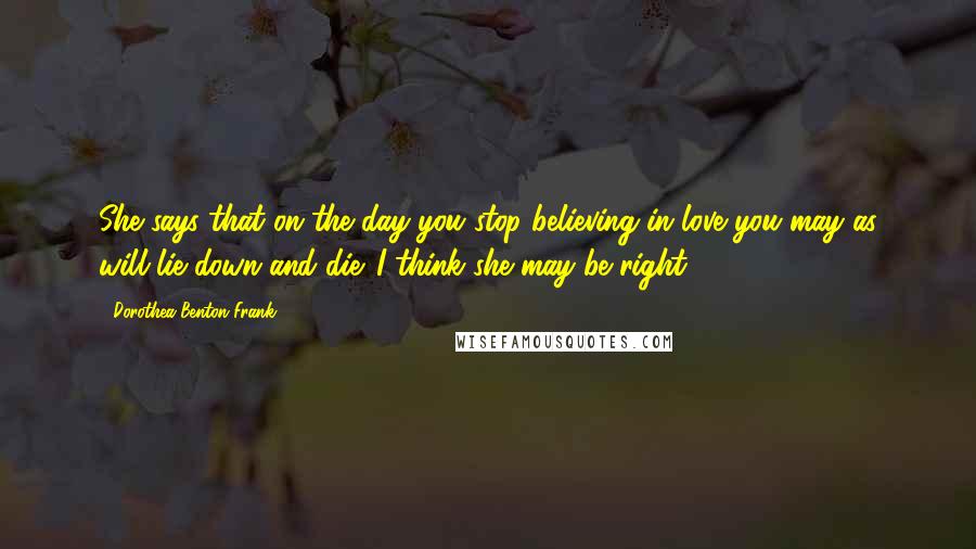 Dorothea Benton Frank Quotes: She says that on the day you stop believing in love you may as will lie down and die. I think she may be right.