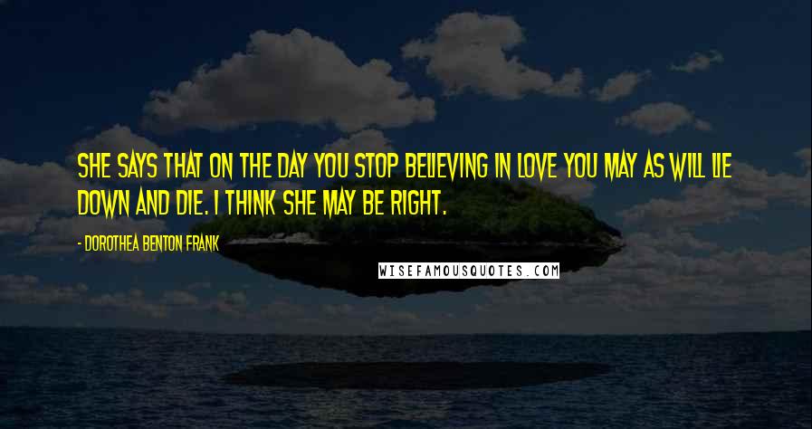 Dorothea Benton Frank Quotes: She says that on the day you stop believing in love you may as will lie down and die. I think she may be right.