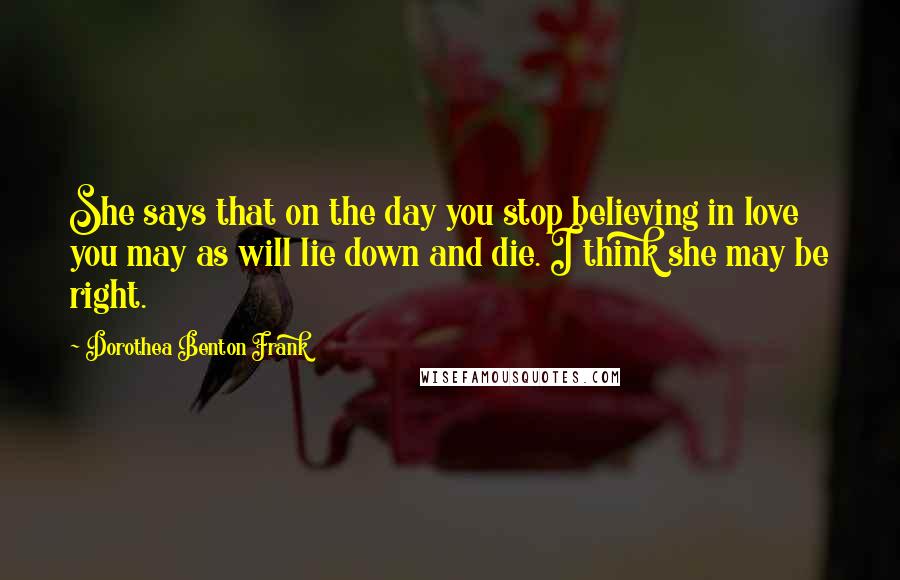 Dorothea Benton Frank Quotes: She says that on the day you stop believing in love you may as will lie down and die. I think she may be right.