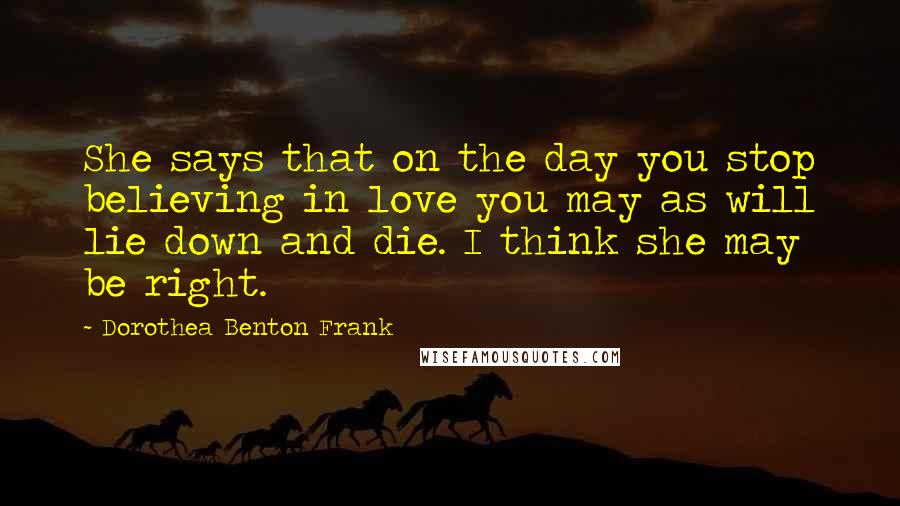 Dorothea Benton Frank Quotes: She says that on the day you stop believing in love you may as will lie down and die. I think she may be right.