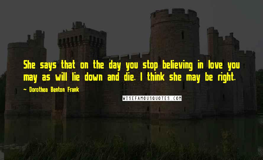 Dorothea Benton Frank Quotes: She says that on the day you stop believing in love you may as will lie down and die. I think she may be right.