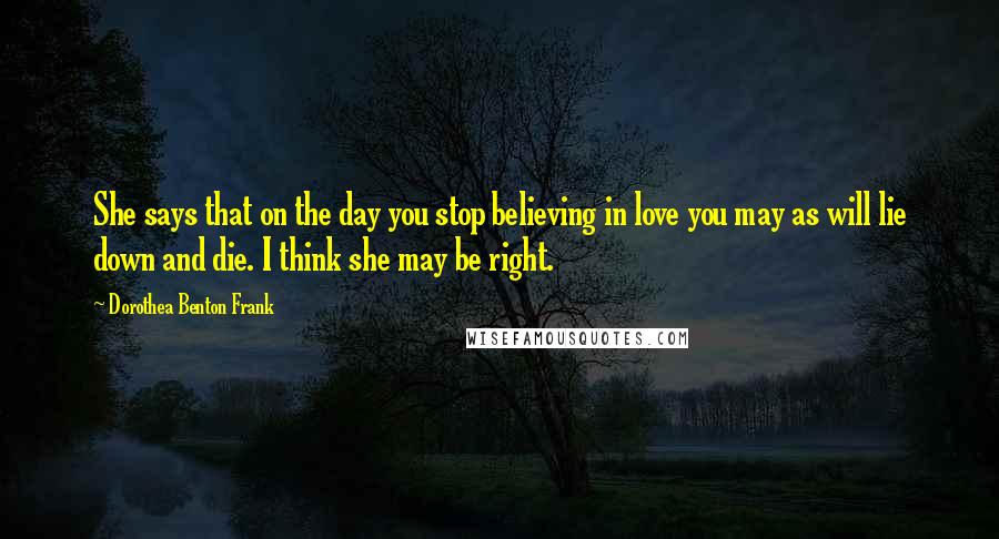 Dorothea Benton Frank Quotes: She says that on the day you stop believing in love you may as will lie down and die. I think she may be right.