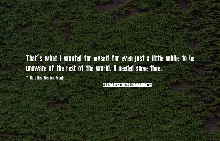 Dorothea Benton Frank Quotes: That's what I wanted for myself for even just a little while-to be unaware of the rest of the world. I needed some time.