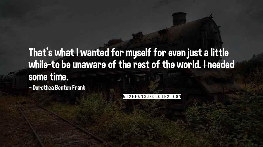 Dorothea Benton Frank Quotes: That's what I wanted for myself for even just a little while-to be unaware of the rest of the world. I needed some time.