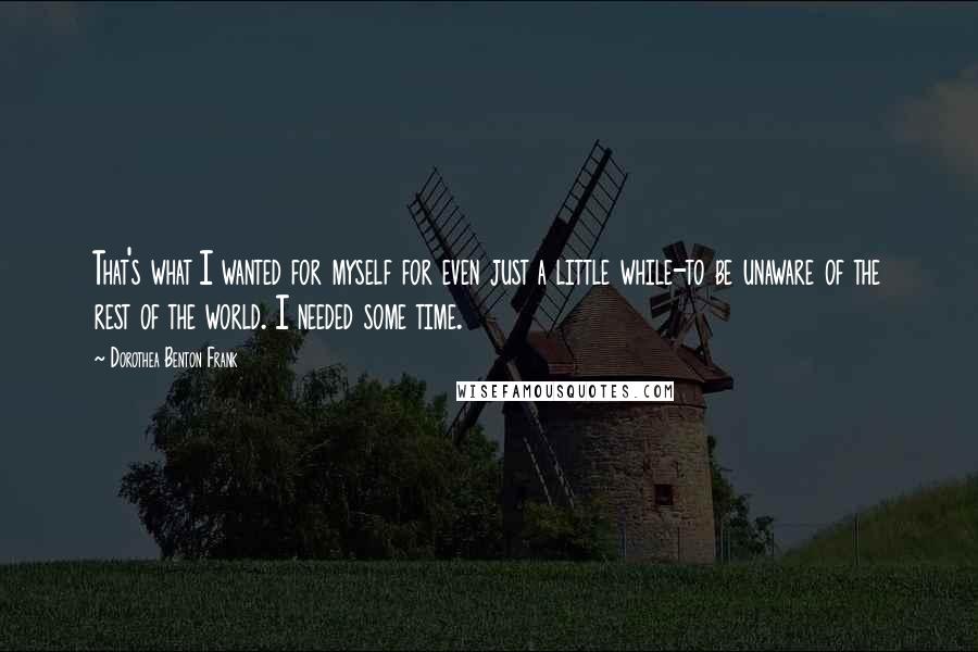 Dorothea Benton Frank Quotes: That's what I wanted for myself for even just a little while-to be unaware of the rest of the world. I needed some time.