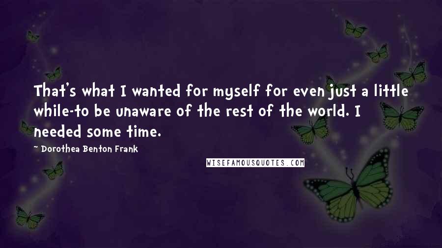 Dorothea Benton Frank Quotes: That's what I wanted for myself for even just a little while-to be unaware of the rest of the world. I needed some time.