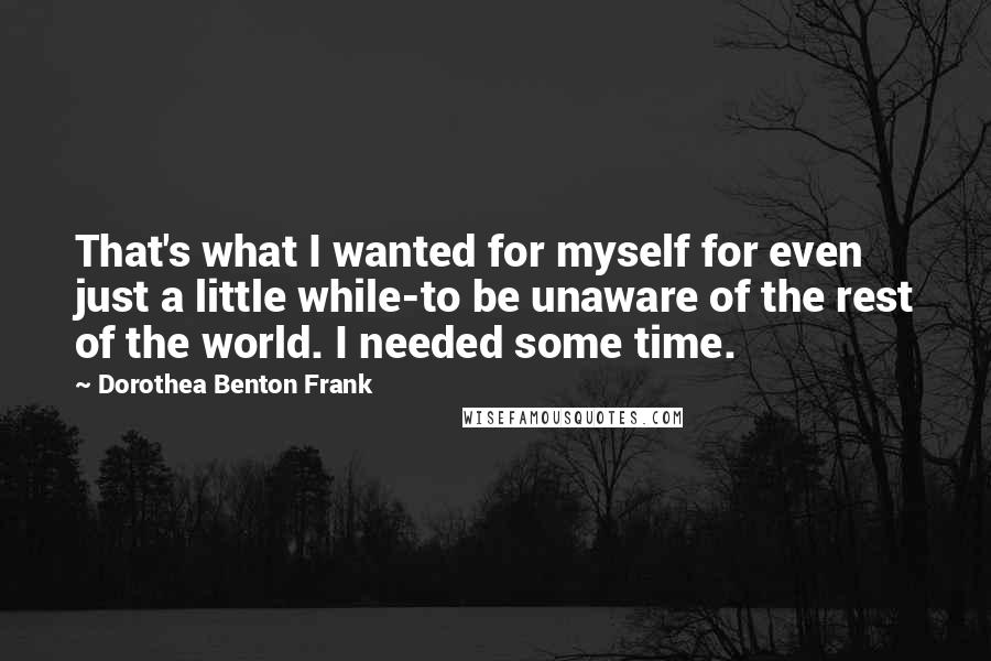 Dorothea Benton Frank Quotes: That's what I wanted for myself for even just a little while-to be unaware of the rest of the world. I needed some time.