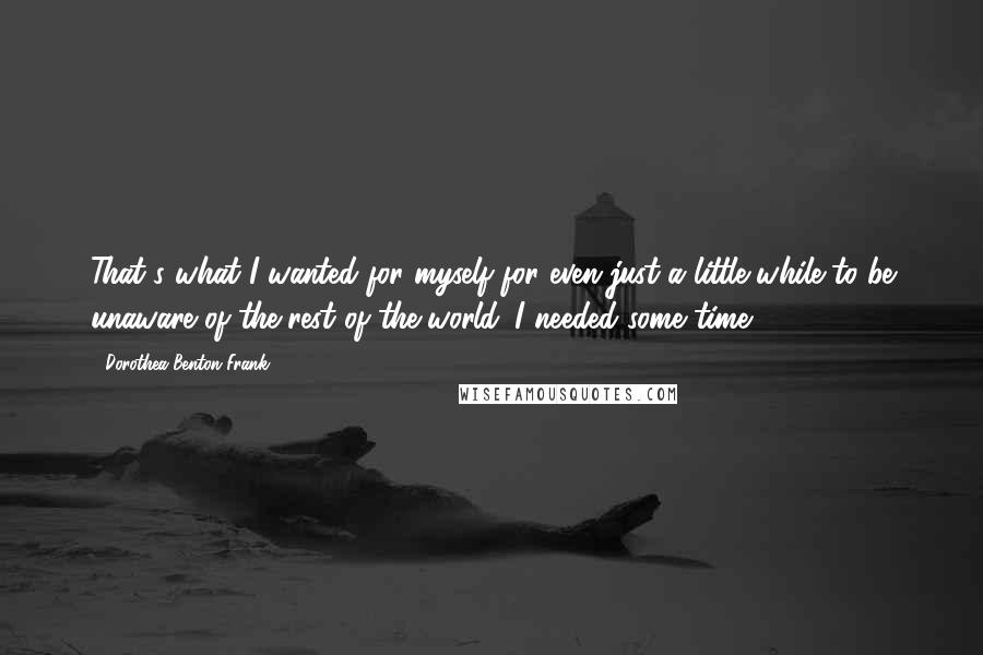 Dorothea Benton Frank Quotes: That's what I wanted for myself for even just a little while-to be unaware of the rest of the world. I needed some time.