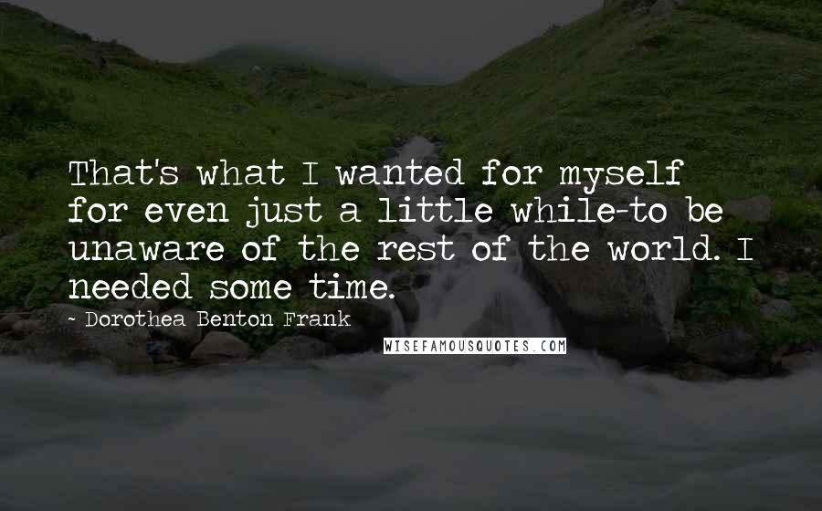Dorothea Benton Frank Quotes: That's what I wanted for myself for even just a little while-to be unaware of the rest of the world. I needed some time.