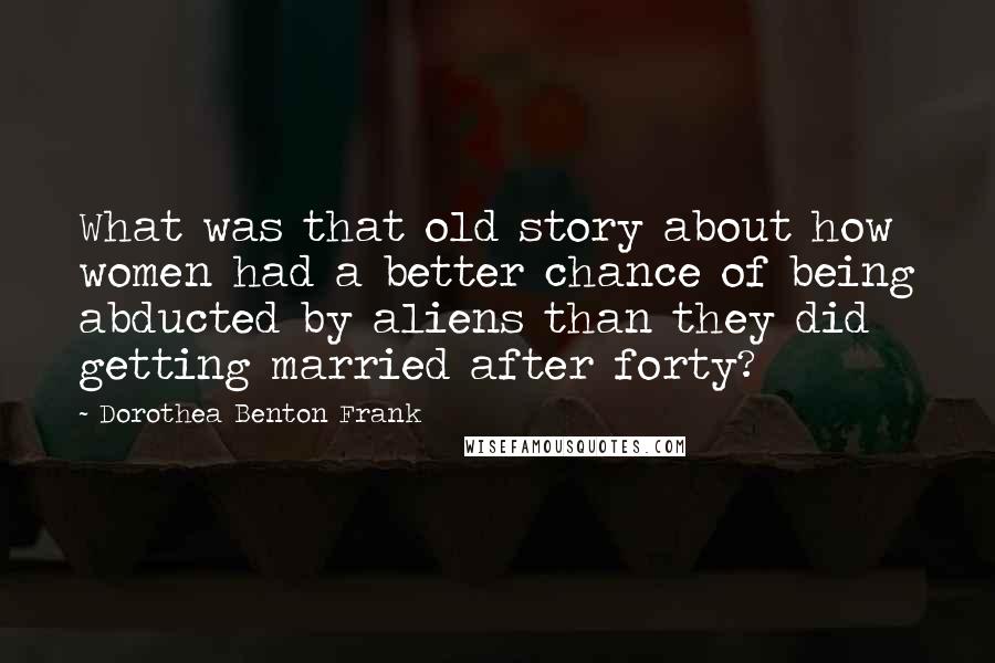 Dorothea Benton Frank Quotes: What was that old story about how women had a better chance of being abducted by aliens than they did getting married after forty?