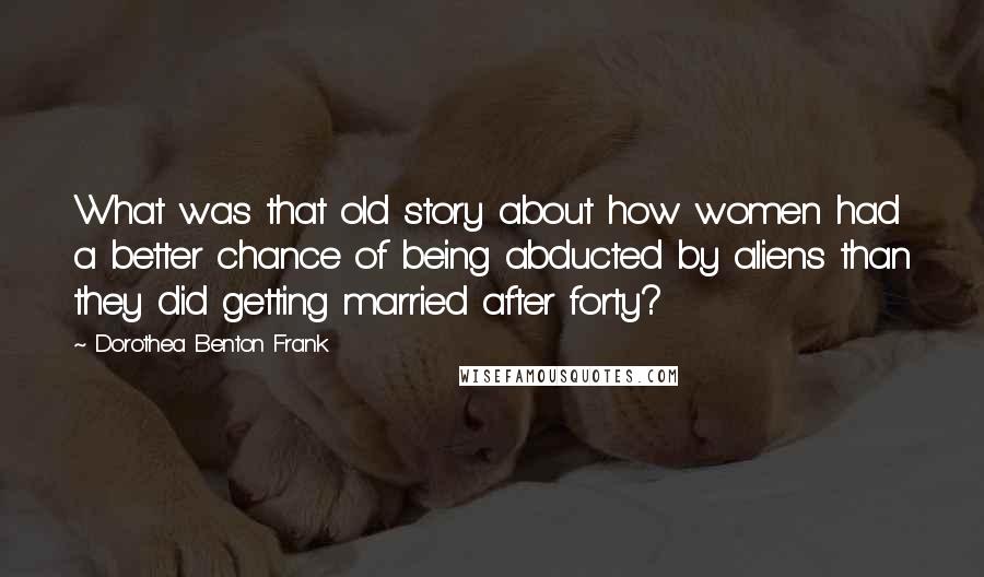 Dorothea Benton Frank Quotes: What was that old story about how women had a better chance of being abducted by aliens than they did getting married after forty?