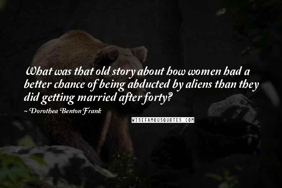 Dorothea Benton Frank Quotes: What was that old story about how women had a better chance of being abducted by aliens than they did getting married after forty?