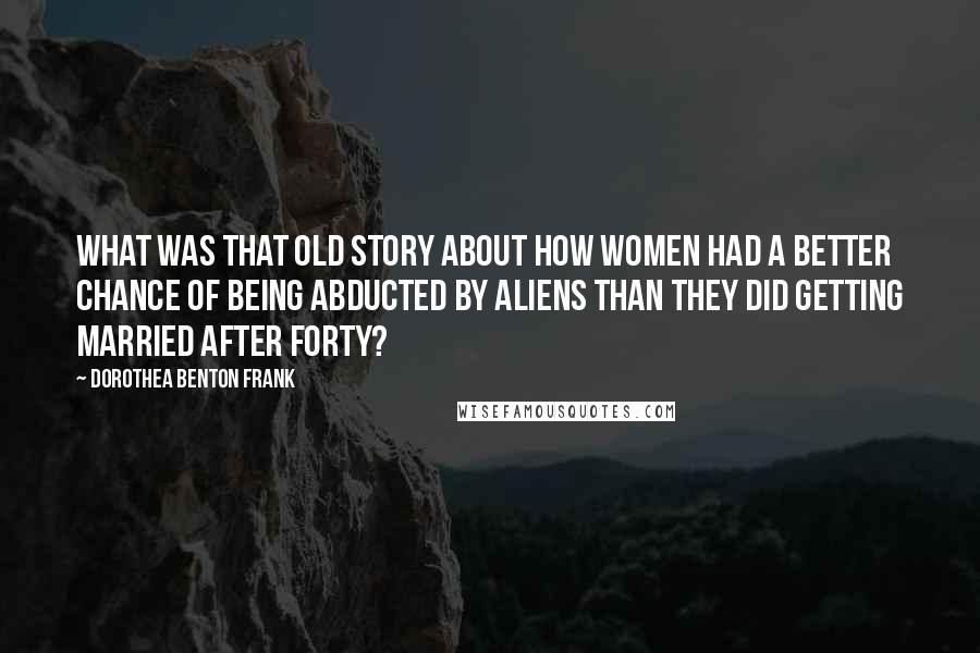 Dorothea Benton Frank Quotes: What was that old story about how women had a better chance of being abducted by aliens than they did getting married after forty?