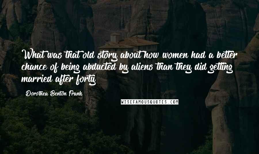 Dorothea Benton Frank Quotes: What was that old story about how women had a better chance of being abducted by aliens than they did getting married after forty?