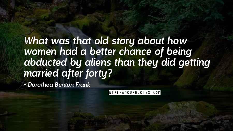 Dorothea Benton Frank Quotes: What was that old story about how women had a better chance of being abducted by aliens than they did getting married after forty?