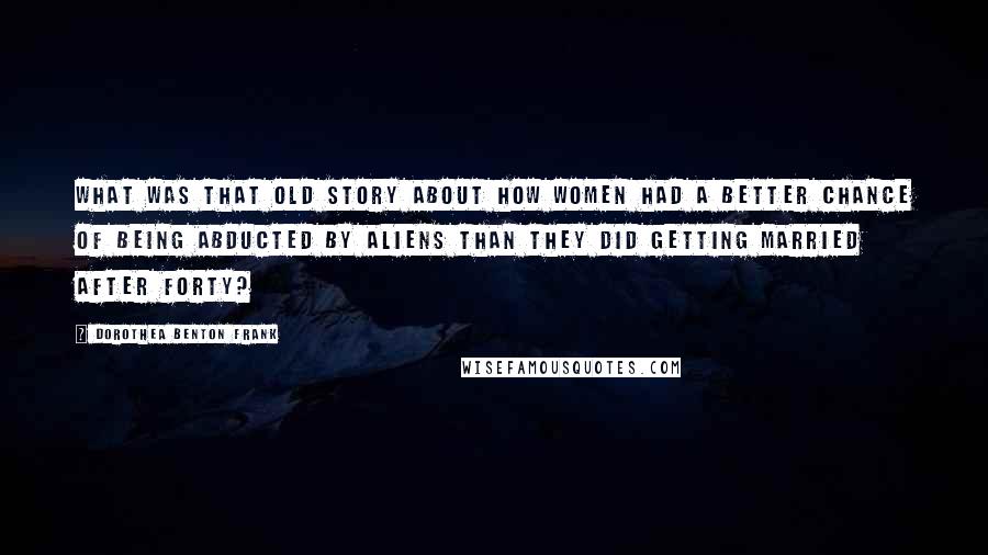 Dorothea Benton Frank Quotes: What was that old story about how women had a better chance of being abducted by aliens than they did getting married after forty?