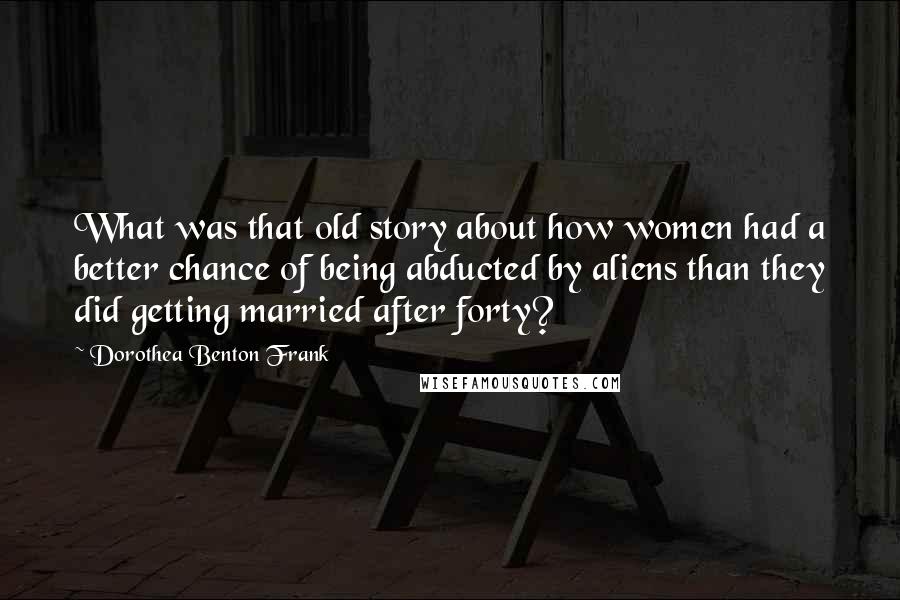 Dorothea Benton Frank Quotes: What was that old story about how women had a better chance of being abducted by aliens than they did getting married after forty?