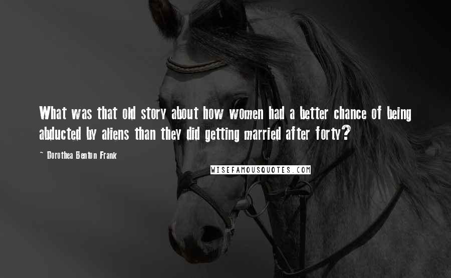 Dorothea Benton Frank Quotes: What was that old story about how women had a better chance of being abducted by aliens than they did getting married after forty?