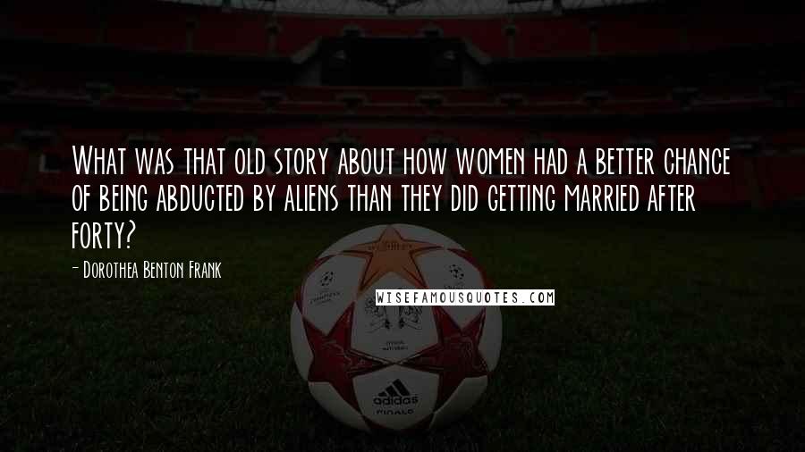 Dorothea Benton Frank Quotes: What was that old story about how women had a better chance of being abducted by aliens than they did getting married after forty?